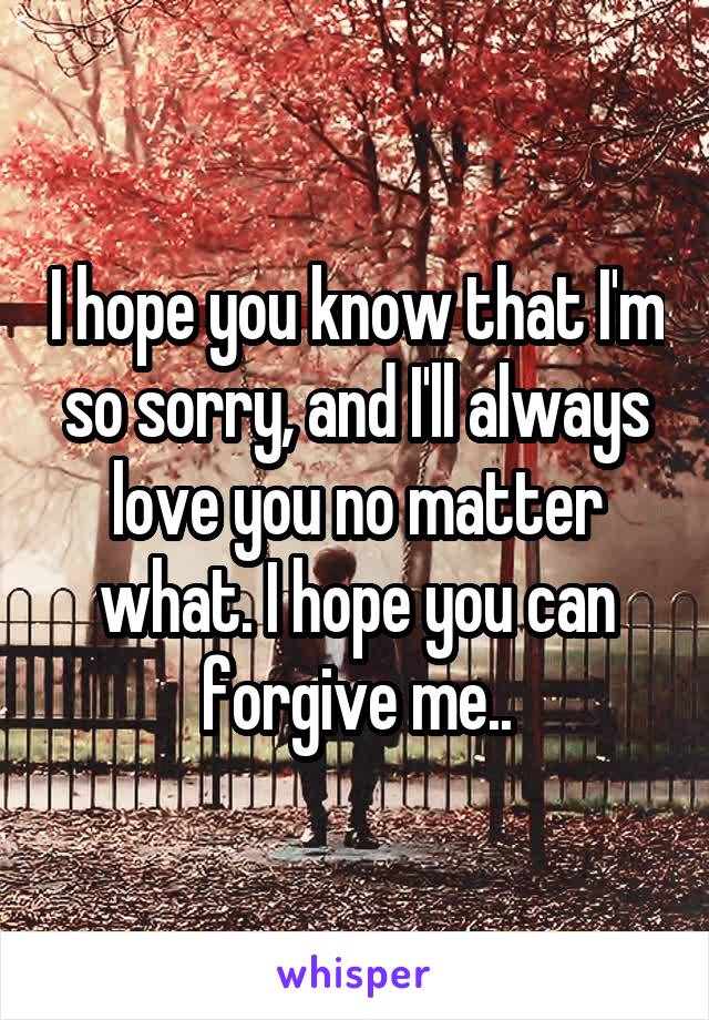 I hope you know that I'm so sorry, and I'll always love you no matter what. I hope you can forgive me..