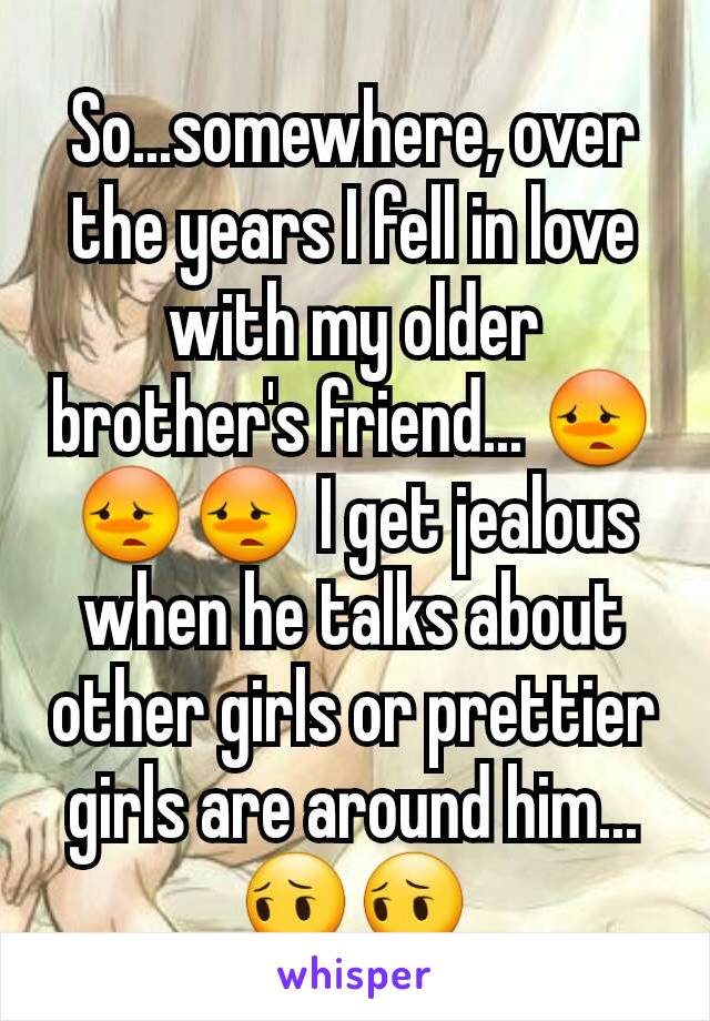 So...somewhere, over the years I fell in love with my older brother's friend... 😳😳😳 I get jealous when he talks about other girls or prettier girls are around him... 😔😔