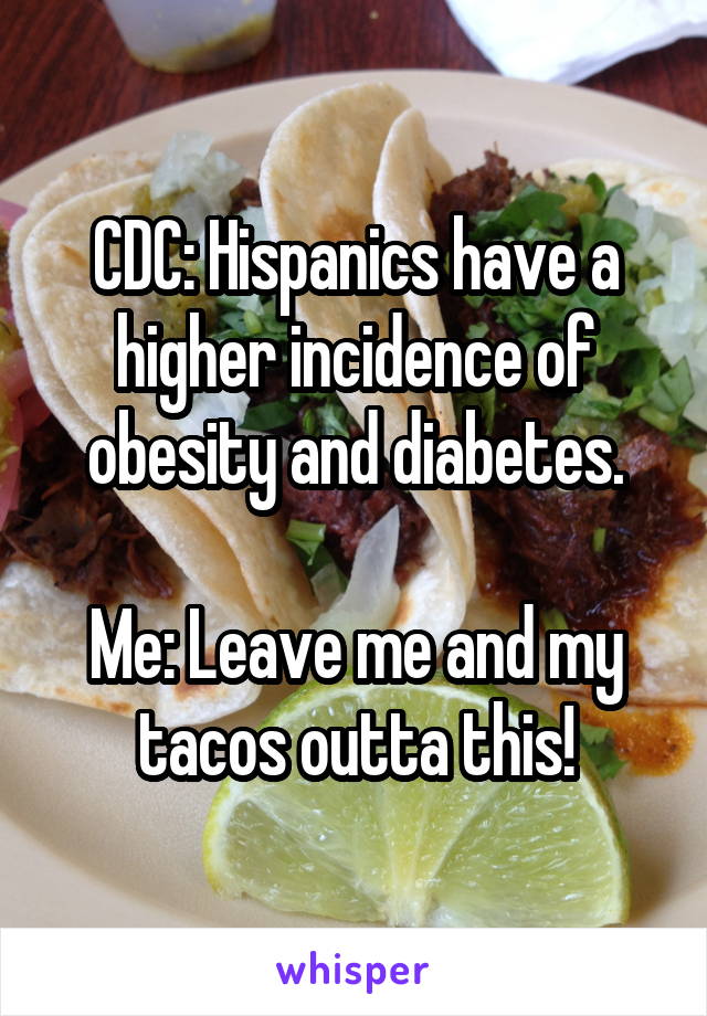 CDC: Hispanics have a higher incidence of obesity and diabetes.

Me: Leave me and my tacos outta this!