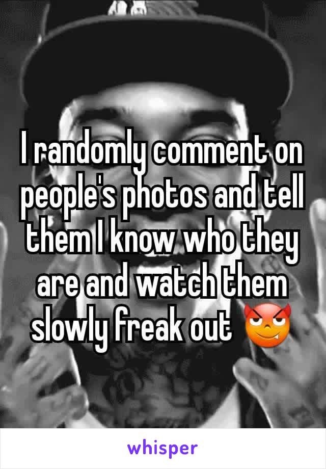 I randomly comment on people's photos and tell them I know who they are and watch them slowly freak out 😈