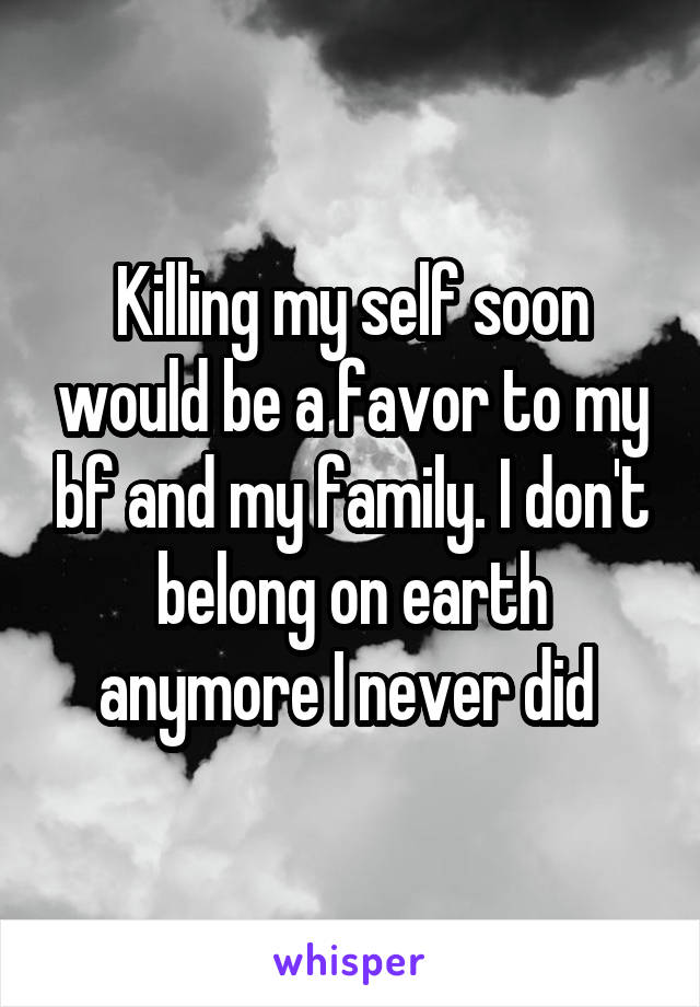 Killing my self soon would be a favor to my bf and my family. I don't belong on earth anymore I never did 