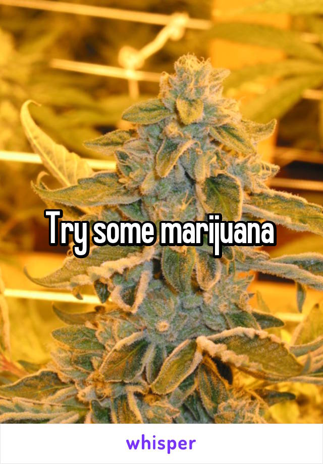 Try some marijuana 