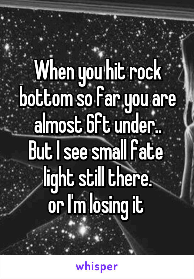 When you hit rock bottom so far you are almost 6ft under..
But I see small fate  light still there.
or I'm losing it 