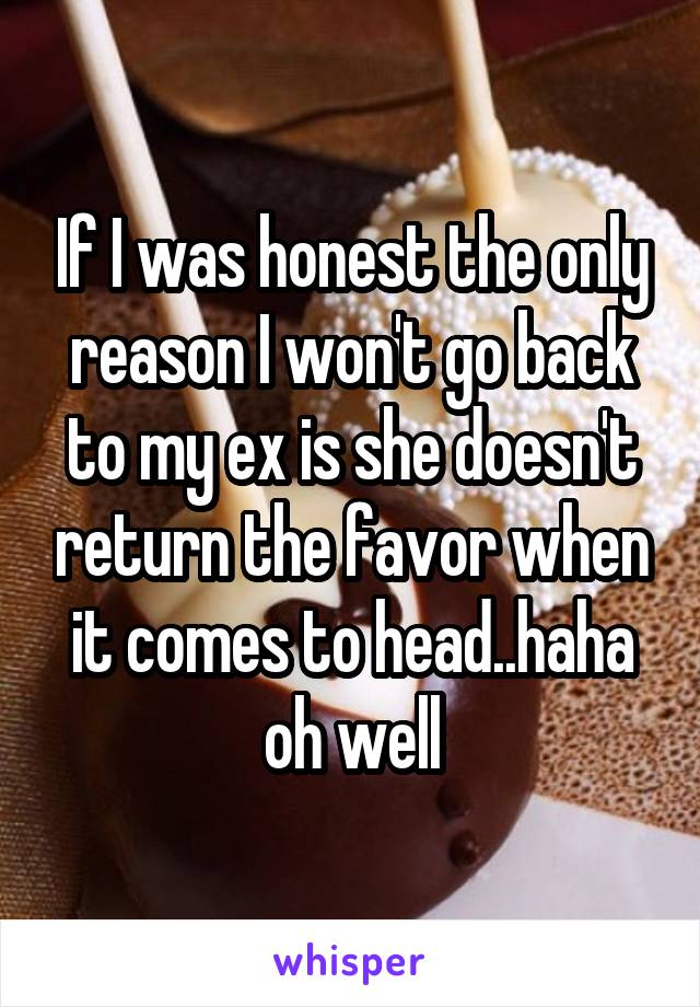 If I was honest the only reason I won't go back to my ex is she doesn't return the favor when it comes to head..haha oh well