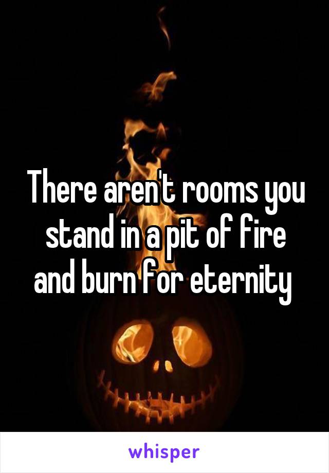 There aren't rooms you stand in a pit of fire and burn for eternity 