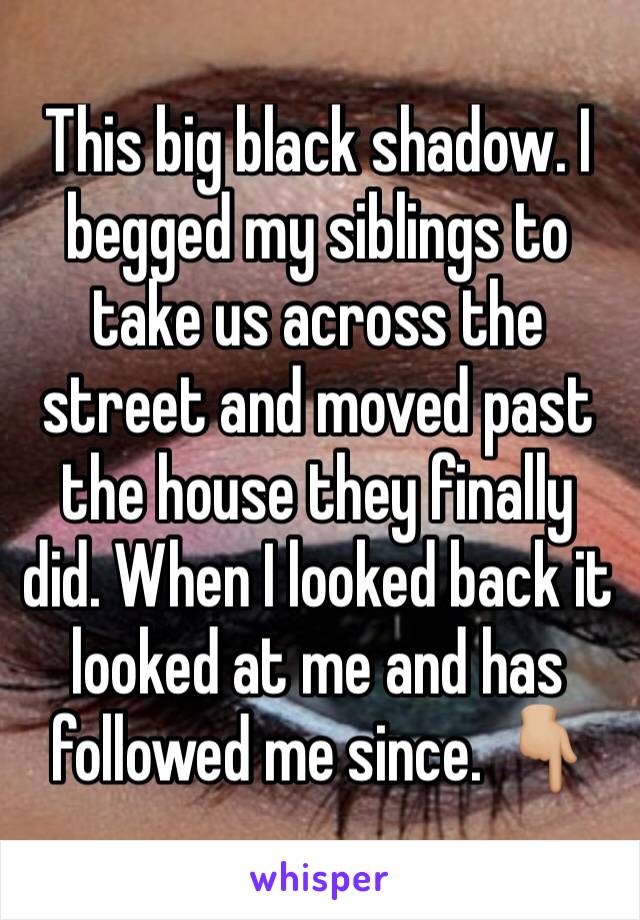 This big black shadow. I begged my siblings to take us across the street and moved past the house they finally did. When I looked back it looked at me and has followed me since. 👇🏼