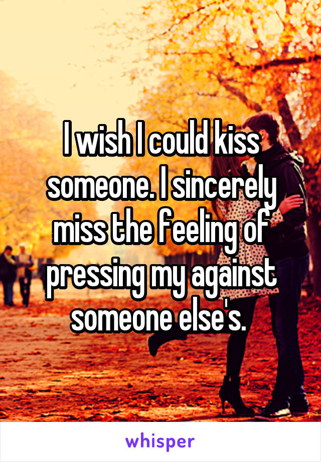 I wish I could kiss someone. I sincerely miss the feeling of pressing my against someone else's. 