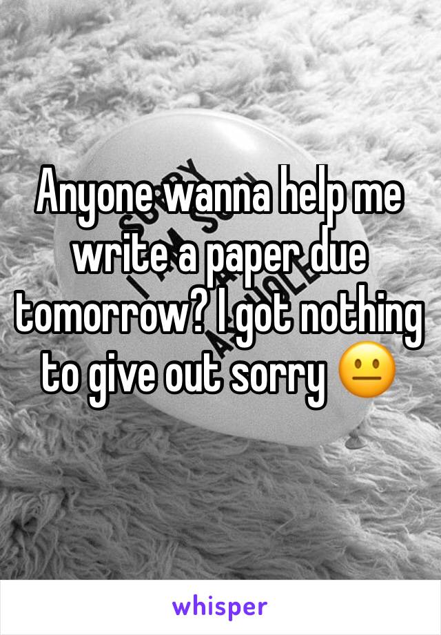 Anyone wanna help me write a paper due tomorrow? I got nothing to give out sorry 😐 