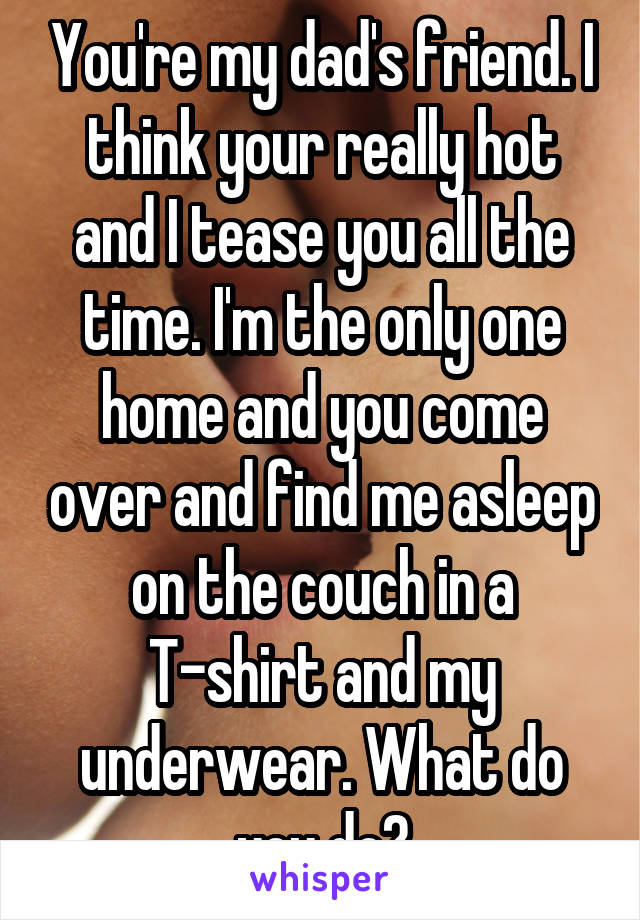 You're my dad's friend. I think your really hot and I tease you all the time. I'm the only one home and you come over and find me asleep on the couch in a T-shirt and my underwear. What do you do?