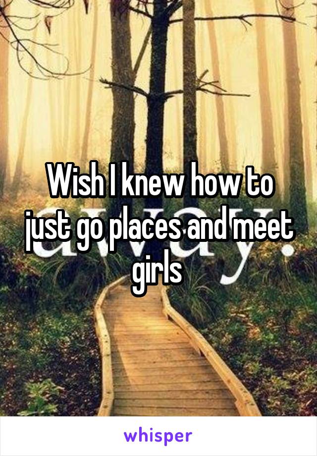 Wish I knew how to just go places and meet girls 