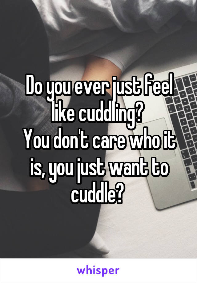 Do you ever just feel like cuddling? 
You don't care who it is, you just want to cuddle? 