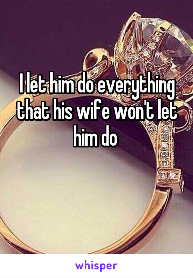 I let him do everything that his wife won't let him do 

