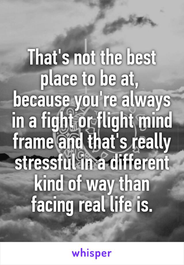 That's not the best place to be at,  because you're always in a fight or flight mind frame and that's really stressful in a different kind of way than facing real life is.