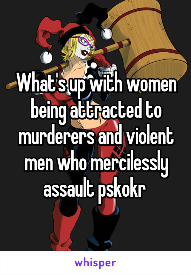 What's up with women being attracted to murderers and violent men who mercilessly assault pskokr 