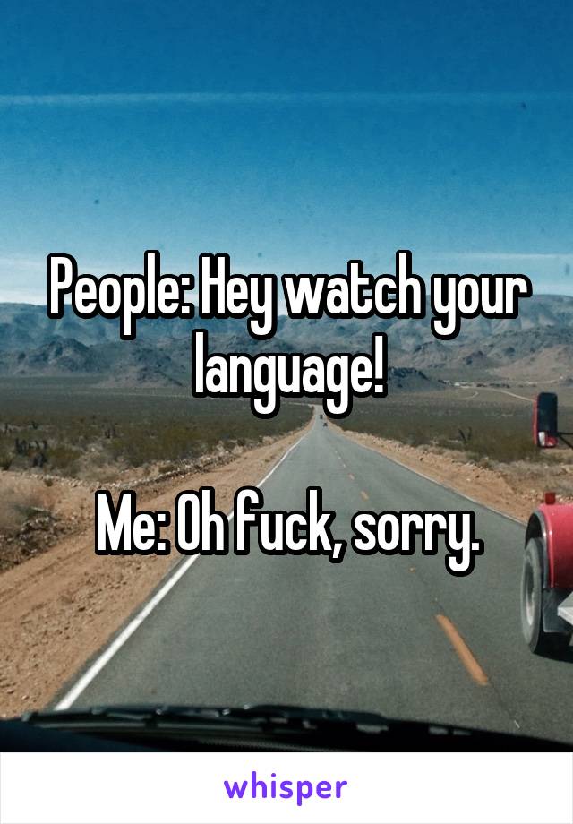 People: Hey watch your language!

Me: Oh fuck, sorry.