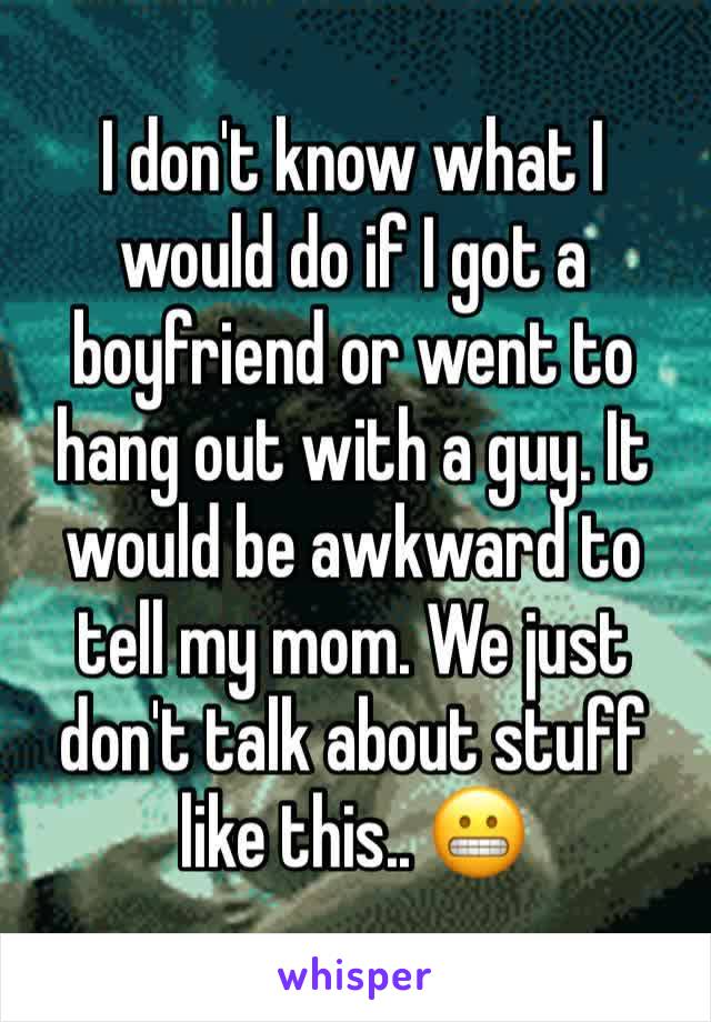 I don't know what I would do if I got a boyfriend or went to hang out with a guy. It would be awkward to tell my mom. We just don't talk about stuff like this.. 😬