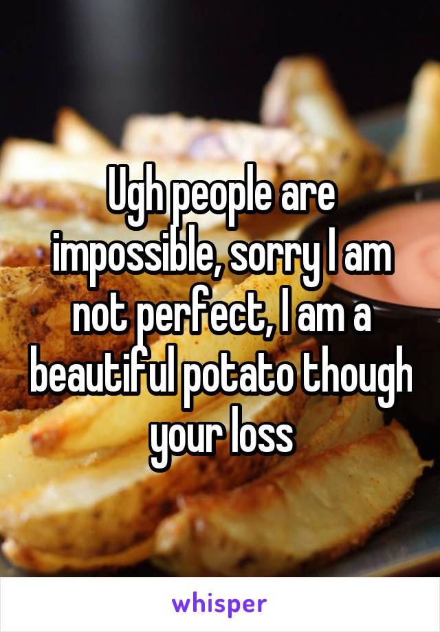 Ugh people are impossible, sorry I am not perfect, I am a beautiful potato though your loss