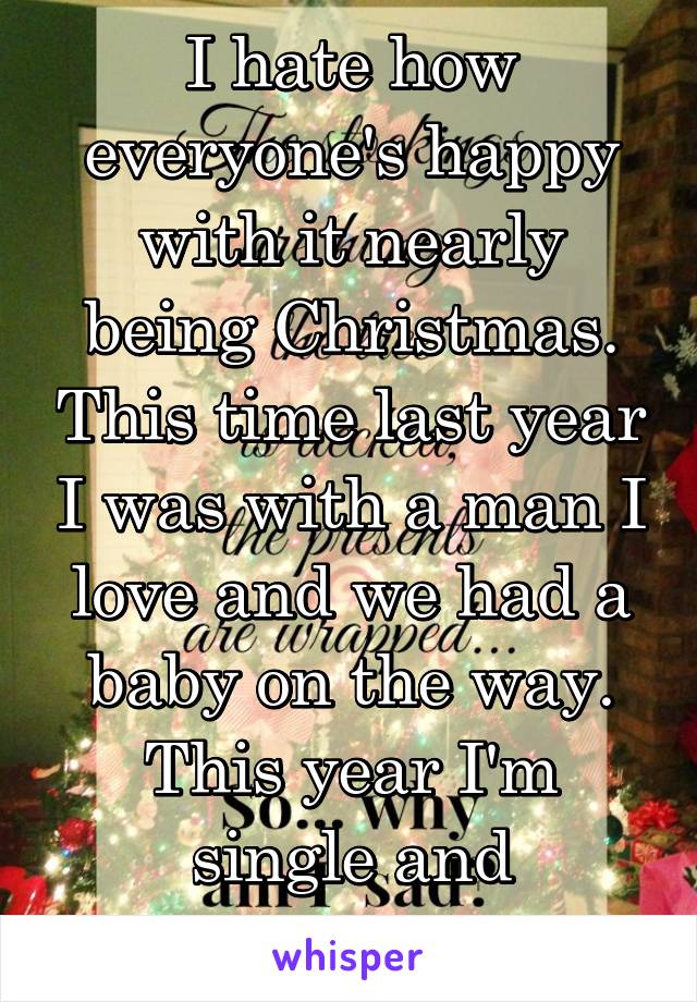 I hate how everyone's happy with it nearly being Christmas. This time last year I was with a man I love and we had a baby on the way. This year I'm single and childless. 