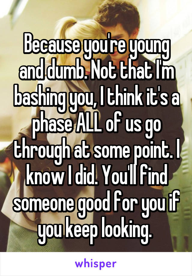 Because you're young and dumb. Not that I'm bashing you, I think it's a phase ALL of us go through at some point. I know I did. You'll find someone good for you if you keep looking. 