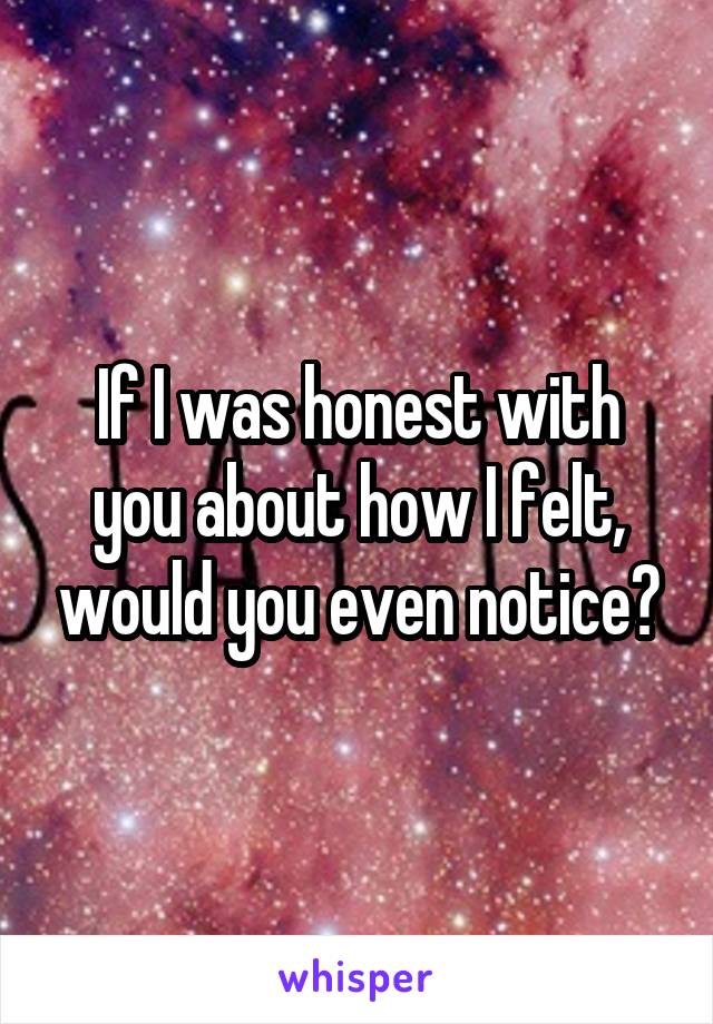 If I was honest with you about how I felt, would you even notice?