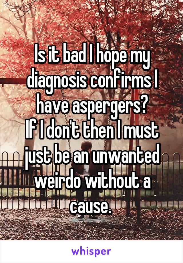 Is it bad I hope my diagnosis confirms I have aspergers?
If I don't then I must just be an unwanted weirdo without a cause. 