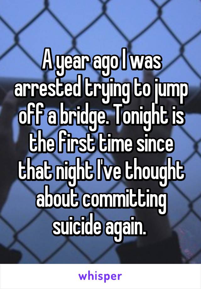 A year ago I was arrested trying to jump off a bridge. Tonight is the first time since that night I've thought about committing suicide again. 