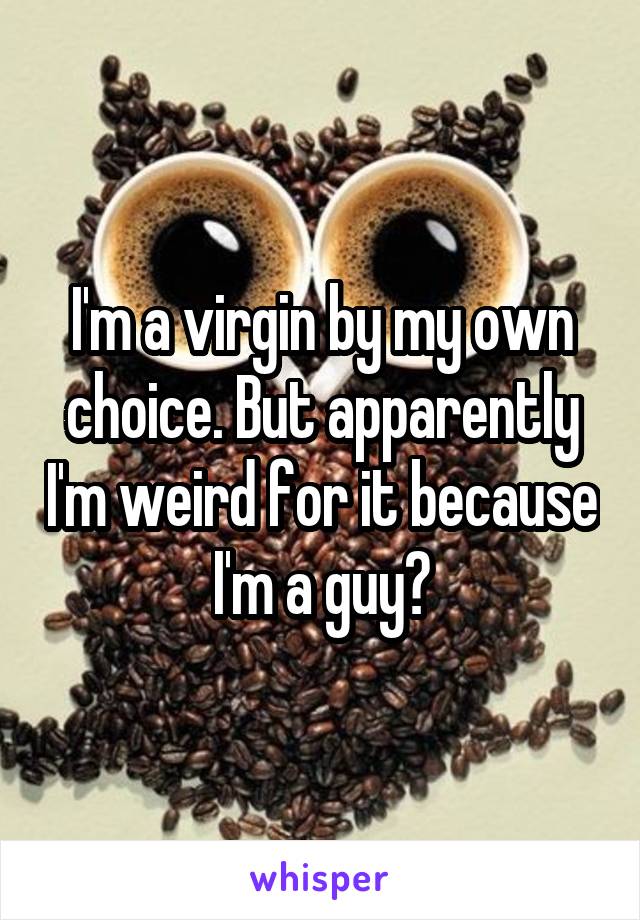 I'm a virgin by my own choice. But apparently I'm weird for it because I'm a guy?