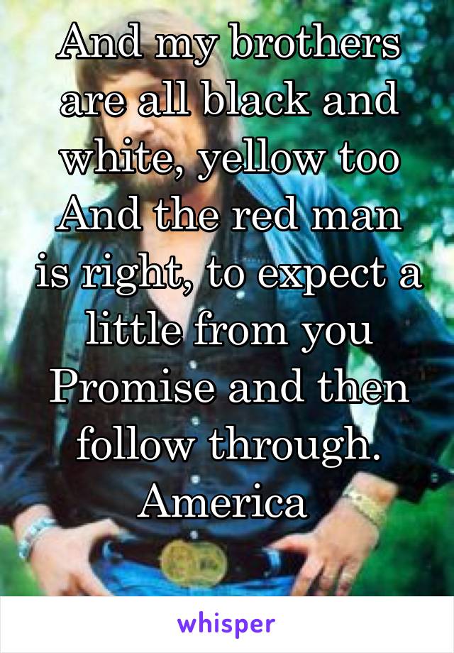 And my brothers are all black and white, yellow too
And the red man is right, to expect a little from you
Promise and then follow through.
America 

Waylon Jennings