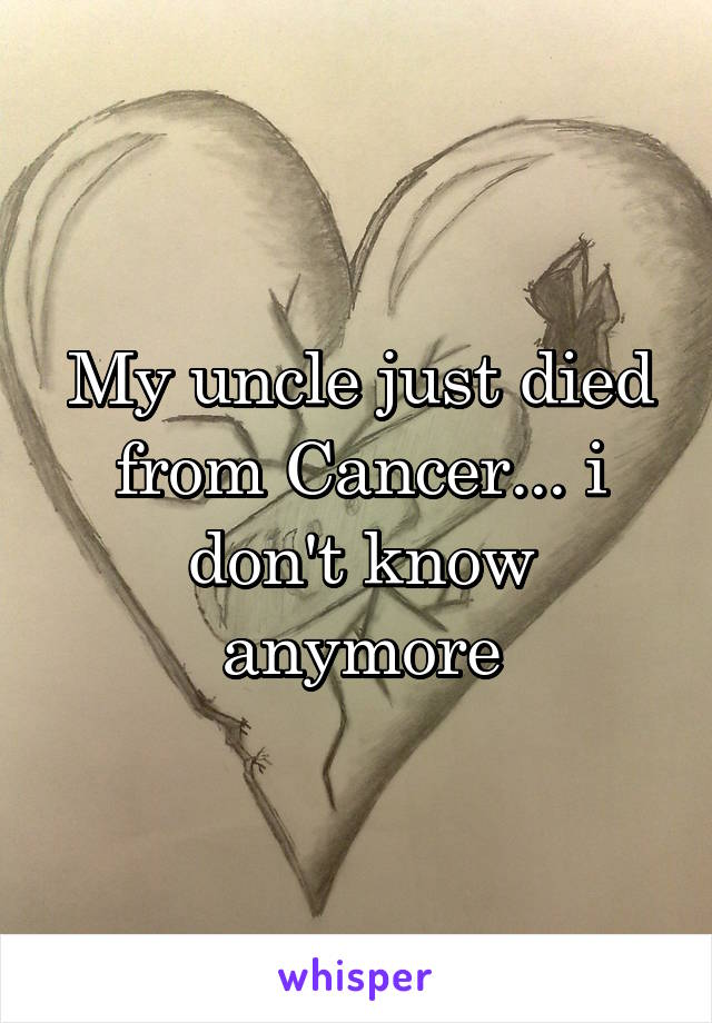 My uncle just died from Cancer... i don't know anymore