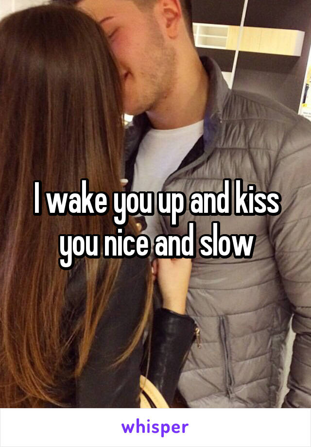 I wake you up and kiss you nice and slow