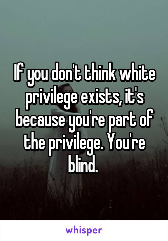 If you don't think white privilege exists, it's because you're part of the privilege. You're blind. 