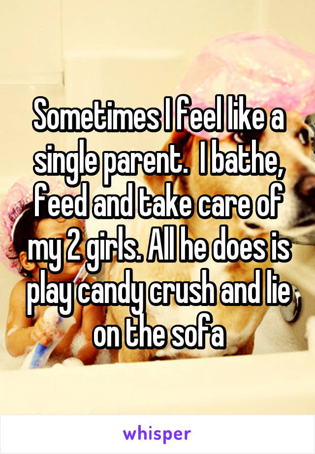 Sometimes I feel like a single parent.  I bathe, feed and take care of my 2 girls. All he does is play candy crush and lie on the sofa