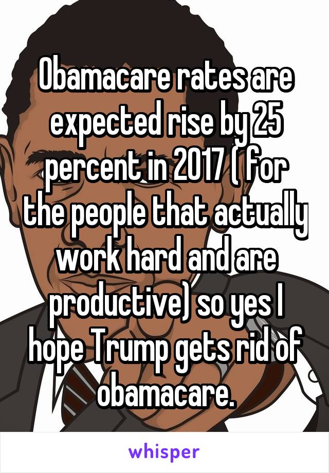 Obamacare rates are expected rise by 25 percent in 2017 ( for the people that actually work hard and are productive) so yes I hope Trump gets rid of obamacare.