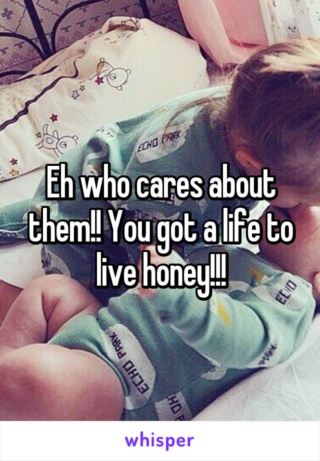 Eh who cares about them!! You got a life to live honey!!!