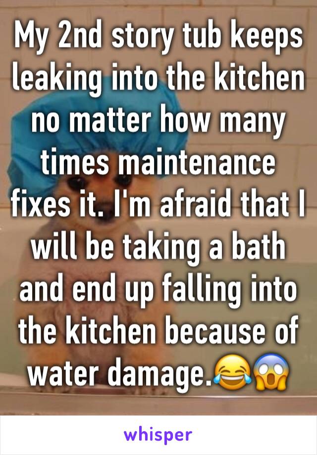 My 2nd story tub keeps leaking into the kitchen no matter how many times maintenance fixes it. I'm afraid that I will be taking a bath and end up falling into the kitchen because of water damage.😂😱