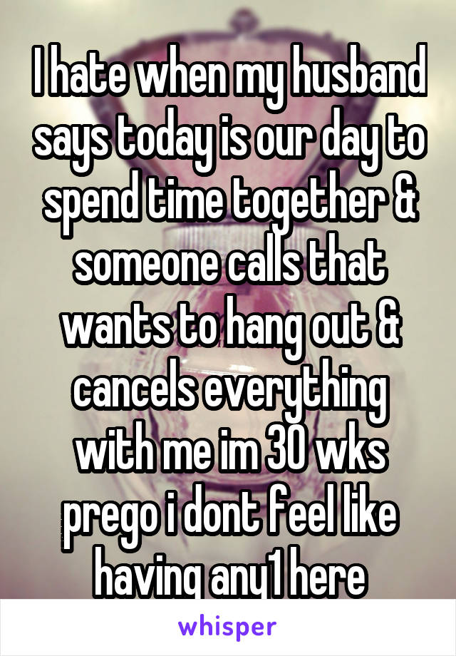 I hate when my husband says today is our day to spend time together & someone calls that wants to hang out & cancels everything with me im 30 wks prego i dont feel like having any1 here