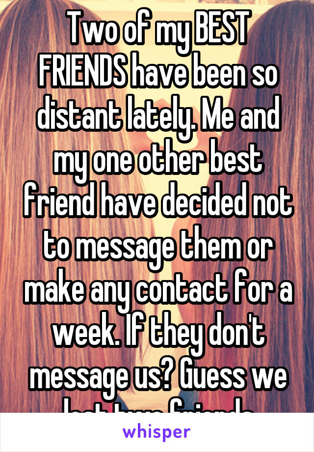 Two of my BEST FRIENDS have been so distant lately. Me and my one other best friend have decided not to message them or make any contact for a week. If they don't message us? Guess we lost two friends