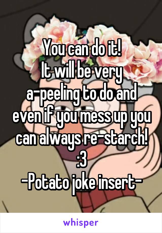 You can do it!
It will be very a-peeling to do and even if you mess up you can always re-starch!
:3
-Potato joke insert-