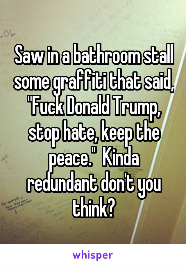 Saw in a bathroom stall some graffiti that said, "Fuck Donald Trump, stop hate, keep the peace."  Kinda redundant don't you think?