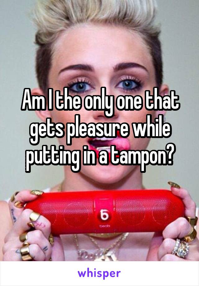 Am I the only one that gets pleasure while putting in a tampon?
