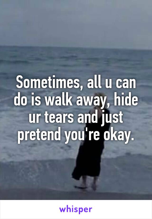 Sometimes, all u can do is walk away, hide ur tears and just pretend you're okay.