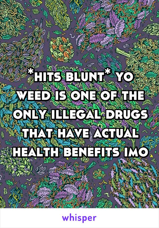 *hits blunt* yo weed is one of the only illegal drugs that have actual health benefits imo