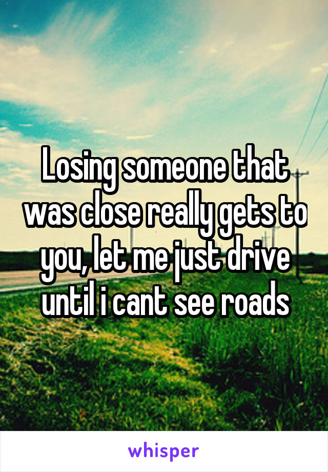 Losing someone that was close really gets to you, let me just drive until i cant see roads