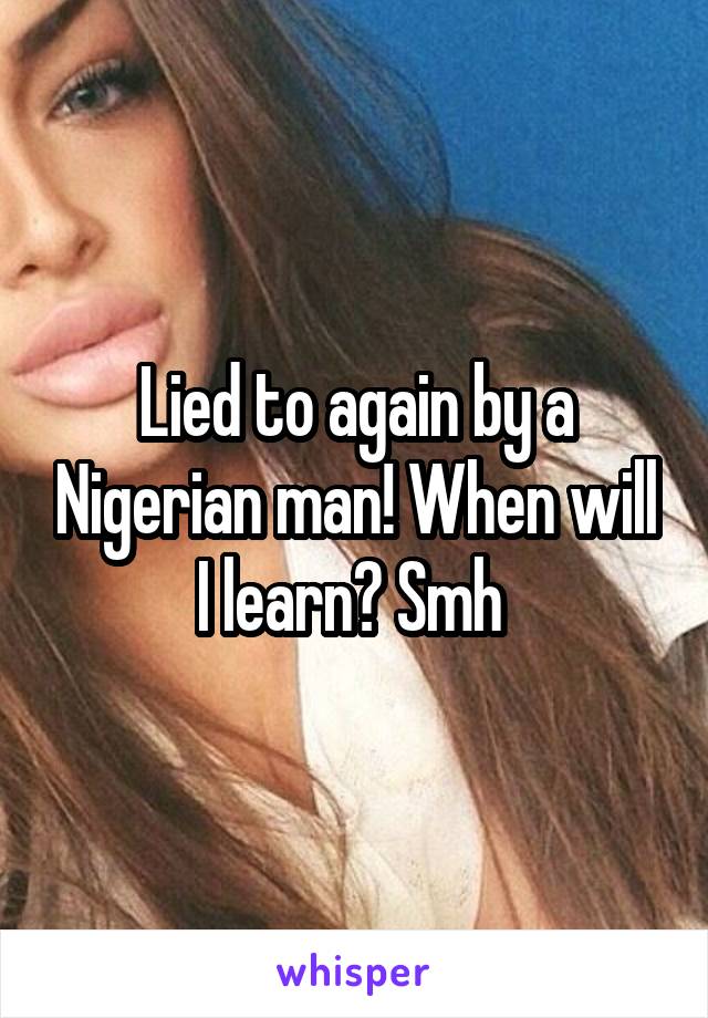 Lied to again by a Nigerian man! When will I learn? Smh 