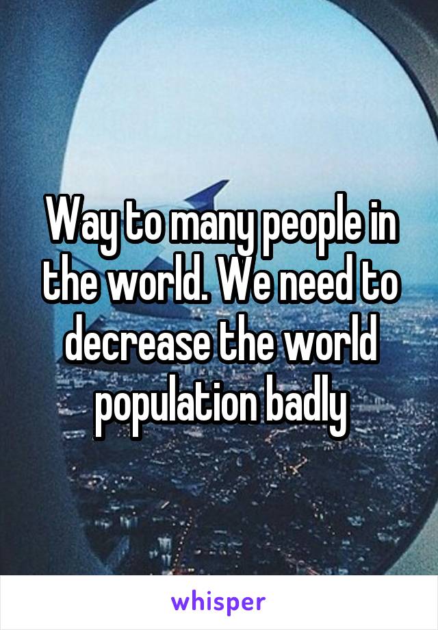 Way to many people in the world. We need to decrease the world population badly