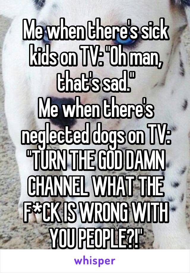 Me when there's sick kids on TV: "Oh man, that's sad."
Me when there's neglected dogs on TV: "TURN THE GOD DAMN CHANNEL WHAT THE F*CK IS WRONG WITH YOU PEOPLE?!"