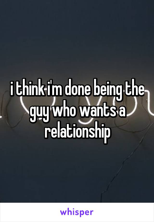 i think i'm done being the guy who wants a relationship