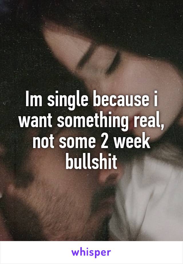 Im single because i want something real, not some 2 week bullshit