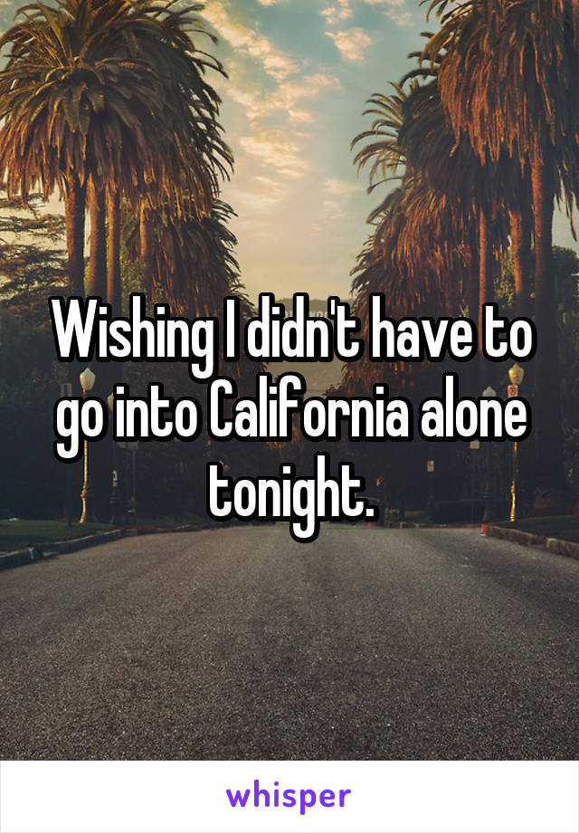 Wishing I didn't have to go into California alone tonight.