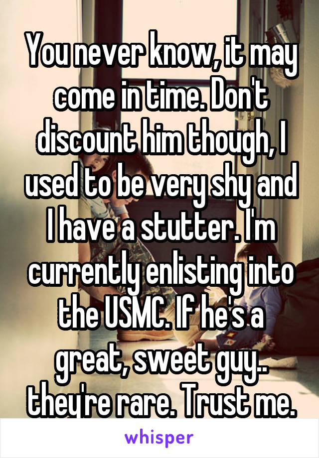 You never know, it may come in time. Don't discount him though, I used to be very shy and I have a stutter. I'm currently enlisting into the USMC. If he's a great, sweet guy.. they're rare. Trust me.